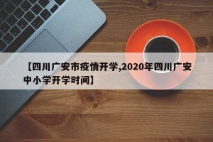 【四川广安市疫情开学,2020年四川广安中小学开学时间】