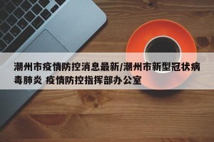 潮州市疫情防控消息最新/潮州市新型冠状病毒肺炎 疫情防控指挥部办公室