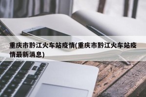 重庆市黔江火车站疫情(重庆市黔江火车站疫情最新消息)