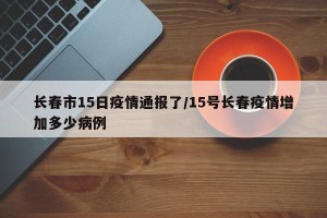 长春市15日疫情通报了/15号长春疫情增加多少病例