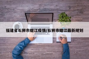 福建省石狮市蚶江疫情/石狮市蚶江最新规划