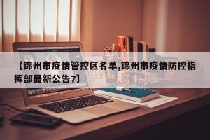 【锦州市疫情管控区名单,锦州市疫情防控指挥部最新公告7】