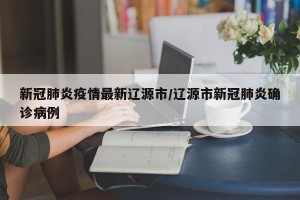 新冠肺炎疫情最新辽源市/辽源市新冠肺炎确诊病例