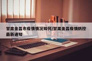 甘肃金昌市疫情情况如何/甘肃金昌疫情防控最新通知