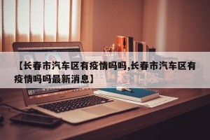 【长春市汽车区有疫情吗吗,长春市汽车区有疫情吗吗最新消息】