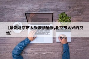 【最新北京市大兴疫情通报,北京市大兴的疫情】