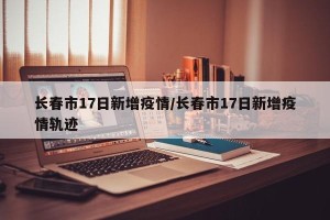 长春市17日新增疫情/长春市17日新增疫情轨迹