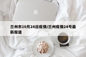 兰州市10月24日疫情/兰州疫情24号最新报道