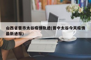 山西省晋市太谷疫情轨迹(晋中太谷今天疫情最新通报)