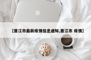 【晋江市最新疫情信息通知,晋江市 疫情】