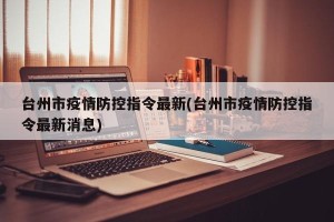台州市疫情防控指令最新(台州市疫情防控指令最新消息)