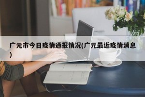 广元市今日疫情通报情况(广元最近疫情消息)