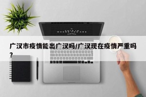 广汉市疫情能出广汉吗/广汉现在疫情严重吗?