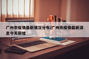 广州市疫情最新情况分布/广州市疫情最新消息今天新增
