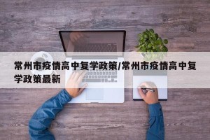 常州市疫情高中复学政策/常州市疫情高中复学政策最新