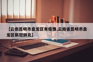 【云南昆明市盘龙区有疫情,云南省昆明市盘龙区新冠肺炎】
