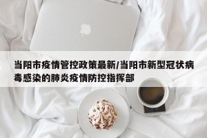 当阳市疫情管控政策最新/当阳市新型冠状病毒感染的肺炎疫情防控指挥部