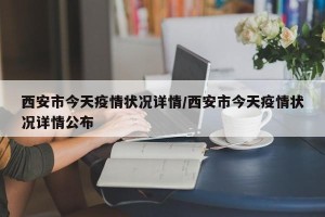 西安市今天疫情状况详情/西安市今天疫情状况详情公布