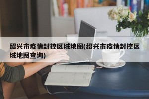 绍兴市疫情封控区域地图(绍兴市疫情封控区域地图查询)
