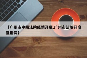 【广州市中级法院疫情开庭,广州市法院开庭直播网】