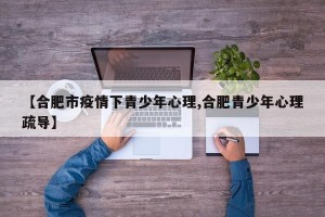 【合肥市疫情下青少年心理,合肥青少年心理疏导】