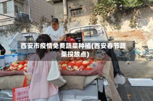 西安市疫情免费蔬菜种植(西安春节蔬菜投放点)