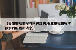 【枣庄市疫情啥时候解封的,枣庄市疫情啥时候解封的最新消息】