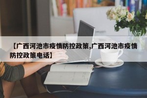 【广西河池市疫情防控政策,广西河池市疫情防控政策电话】