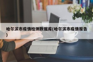 哈尔滨市疫情检测数据库(哈尔滨市疫情报告)