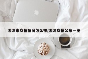 湘潭市疫情情况怎么样/湘潭疫情公布一览