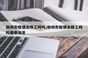郑州市疫情会停工吗吗/郑州市疫情会停工吗吗最新消息