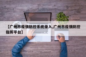 【广州市疫情防控系统录入,广州市疫情防控指挥平台】