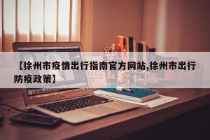 【徐州市疫情出行指南官方网站,徐州市出行防疫政策】