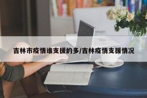吉林市疫情谁支援的多/吉林疫情支援情况
