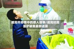 咸阳市疫情中的感人故事/咸阳抗疫医护被裁最新进展