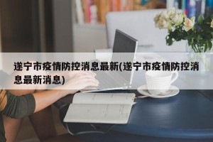 遂宁市疫情防控消息最新(遂宁市疫情防控消息最新消息)