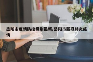 岳阳市疫情防控级别最新/岳阳市新冠肺炎疫情
