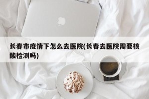 长春市疫情下怎么去医院(长春去医院需要核酸检测吗)