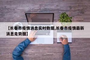 【长春市疫情消息实时数据,长春市疫情最新消息走势图】