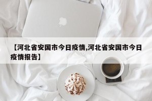 【河北省安国市今日疫情,河北省安国市今日疫情报告】