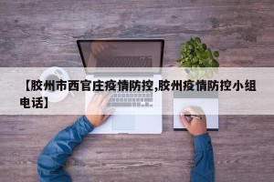 【胶州市西官庄疫情防控,胶州疫情防控小组电话】