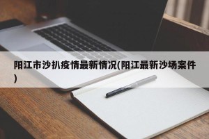 阳江市沙扒疫情最新情况(阳江最新沙场案件)