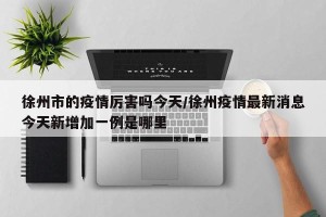 徐州市的疫情厉害吗今天/徐州疫情最新消息今天新增加一例是哪里