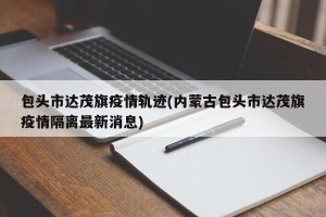 包头市达茂旗疫情轨迹(内蒙古包头市达茂旗疫情隔离最新消息)