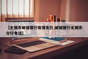 【无锡市邮储银行疫情支行,邮储银行无锡市分行电话】