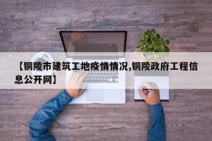 【铜陵市建筑工地疫情情况,铜陵政府工程信息公开网】