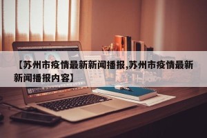 【苏州市疫情最新新闻播报,苏州市疫情最新新闻播报内容】
