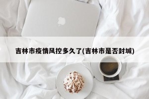 吉林市疫情风控多久了(吉林市是否封城)