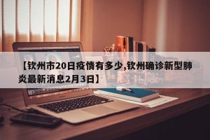 【钦州市20日疫情有多少,钦州确诊新型肺炎最新消息2月3日】