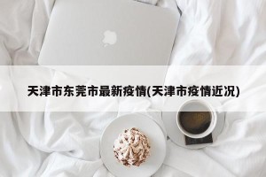 天津市东莞市最新疫情(天津市疫情近况)
